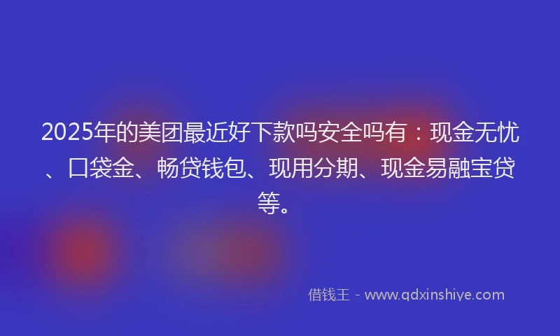 2025年的美团最近好下款吗安全吗有：现金无忧、口袋金、畅贷钱包、现用分期、现金易融宝贷等。