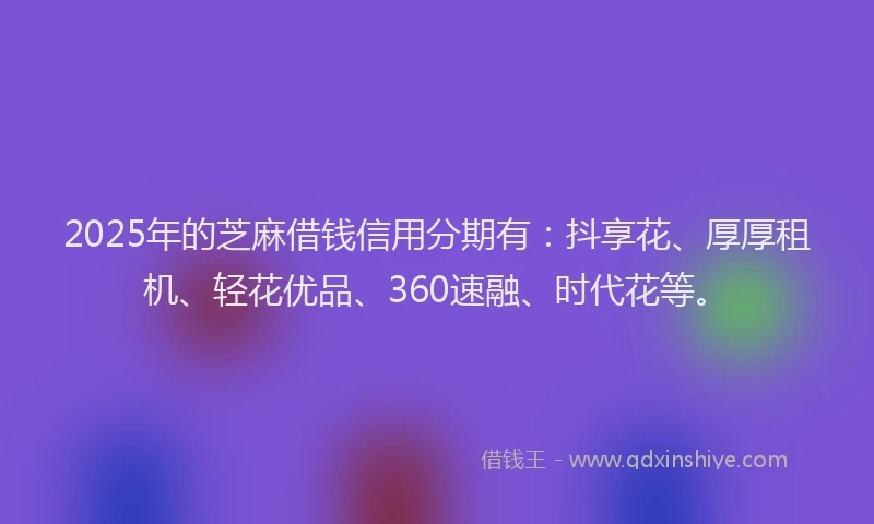 2025年的芝麻借钱信用分期有：抖享花、厚厚租机、轻花优品、360速融、时代花等。