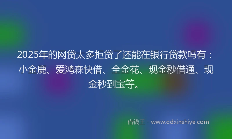 2025年的网贷太多拒贷了还能在银行贷款吗有：小金鹿、爱鸿森快借、全金花、现金秒借通、现金秒到宝等。