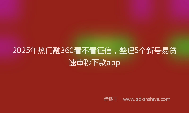 2025年热门融360看不看征信，整理5个新号易贷速审秒下款app