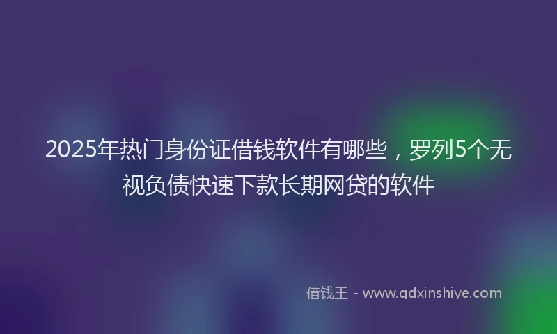 2025年热门身份证借钱软件有哪些，罗列5个无视负债快速下款长期网贷的软件