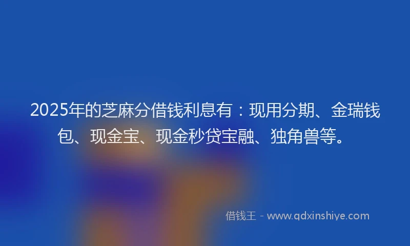2025年的芝麻分借钱利息有：现用分期、金瑞钱包、现金宝、现金秒贷宝融、独角兽等。