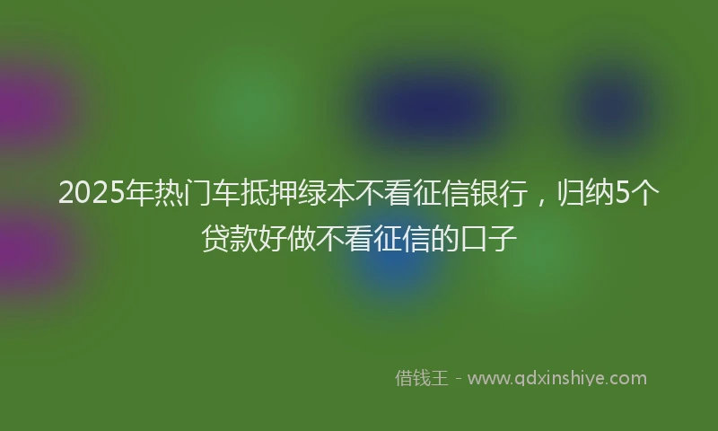 2025年热门车抵押绿本不看征信银行，归纳5个贷款好做不看征信的口子