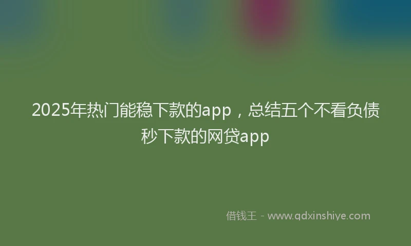 2025年热门能稳下款的app，总结五个不看负债秒下款的网贷app