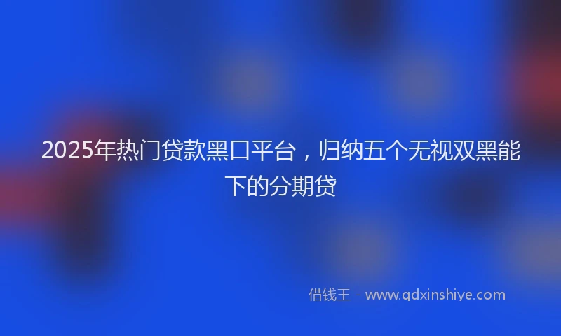 2025年热门贷款黑口平台，归纳五个无视双黑能下的分期贷