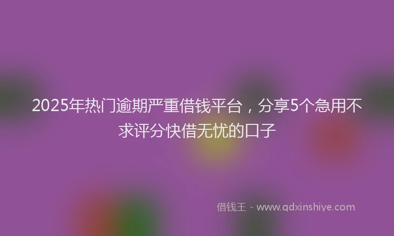 2025年热门逾期严重借钱平台，分享5个急用不求评分快借无忧的口子