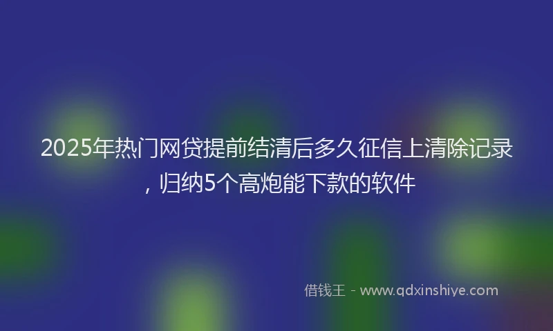 2025年热门网贷提前结清后多久征信上清除记录，归纳5个高炮能下款的软件