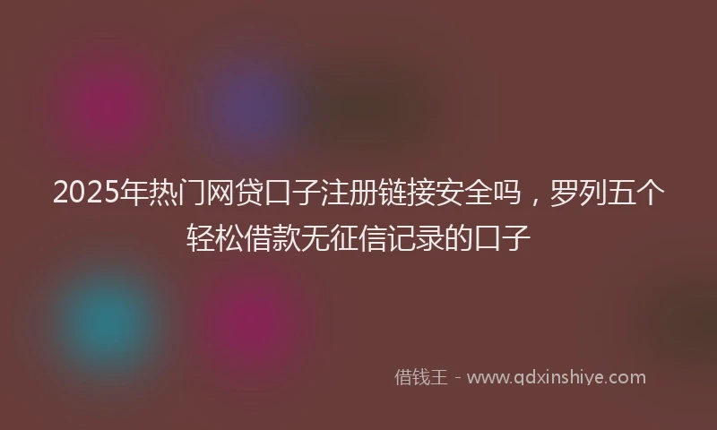 2025年热门网贷口子注册链接安全吗，罗列五个轻松借款无征信记录的口子