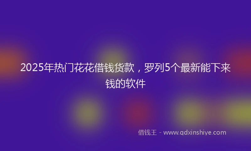2025年热门花花借钱货款，罗列5个最新能下来钱的软件
