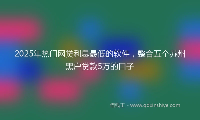 2025年热门网贷利息最低的软件，整合五个苏州黑户贷款5万的口子