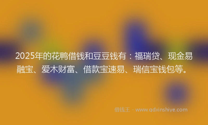 2025年的花鸭借钱和豆豆钱有：福瑞贷、现金易融宝、爱木财富、借款宝速易、瑞信宝钱包等。