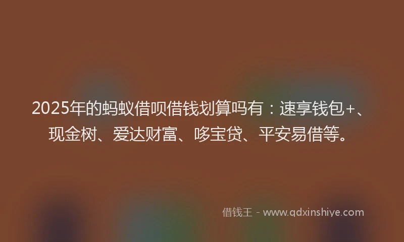 2025年的蚂蚁借呗借钱划算吗有：速享钱包+、现金树、爱达财富、哆宝贷、平安易借等。
