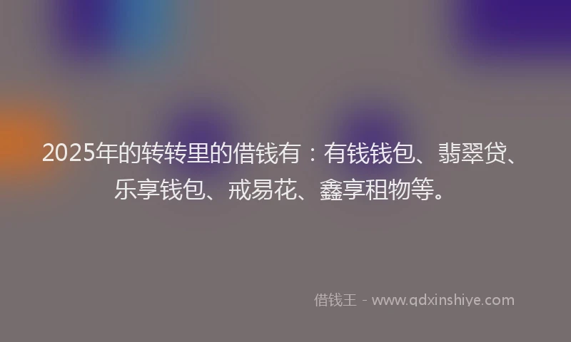 2025年的转转里的借钱有：有钱钱包、翡翠贷、乐享钱包、戒易花、鑫享租物等。