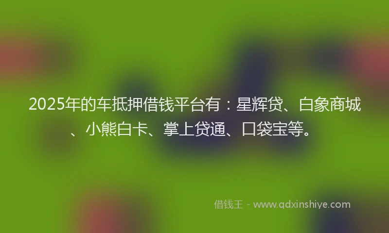 2025年的车抵押借钱平台有：星辉贷、白象商城、小熊白卡、掌上贷通、口袋宝等。