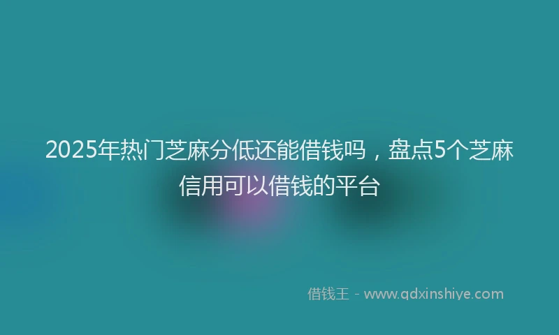 2025年热门芝麻分低还能借钱吗，盘点5个芝麻信用可以借钱的平台