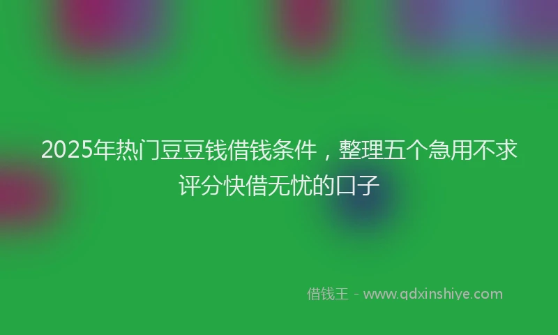 2025年热门豆豆钱借钱条件，整理五个急用不求评分快借无忧的口子