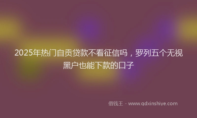 2025年热门自贡贷款不看征信吗，罗列五个无视黑户也能下款的口子