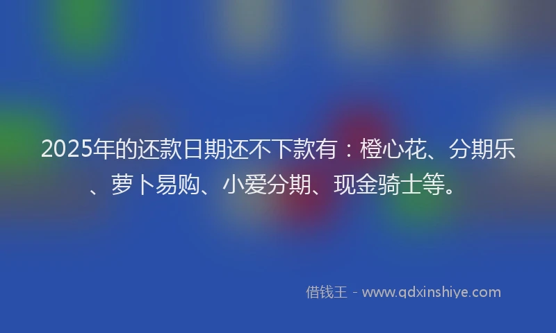 2025年的还款日期还不下款有：橙心花、分期乐、萝卜易购、小爱分期、现金骑士等。