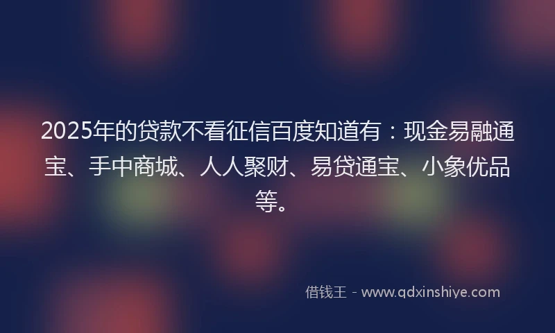 2025年的贷款不看征信百度知道有：现金易融通宝、手中商城、人人聚财、易贷通宝、小象优品等。