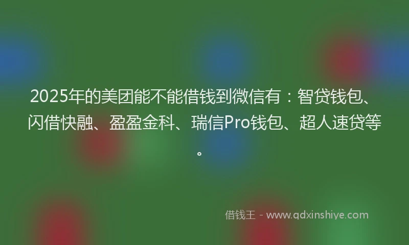 2025年的美团能不能借钱到微信有：智贷钱包、闪借快融、盈盈金科、瑞信Pro钱包、超人速贷等。