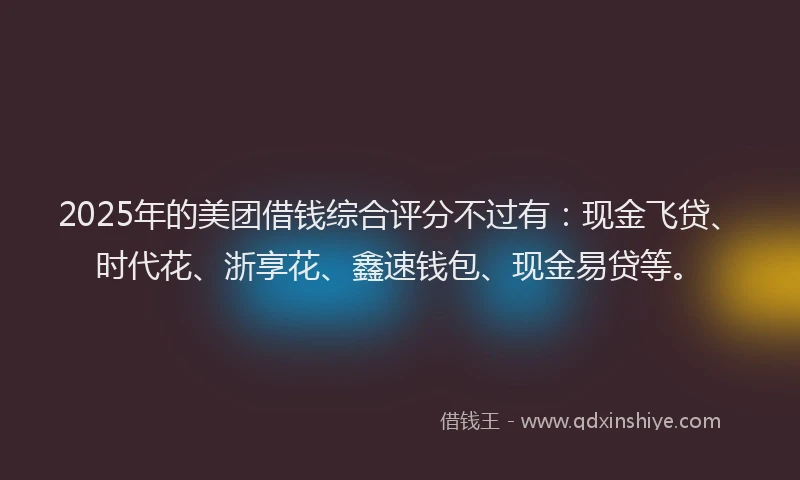 2025年的美团借钱综合评分不过有：现金飞贷、时代花、浙享花、鑫速钱包、现金易贷等。
