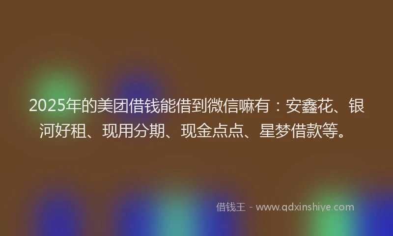 2025年的美团借钱能借到微信嘛有：安鑫花、银河好租、现用分期、现金点点、星梦借款等。