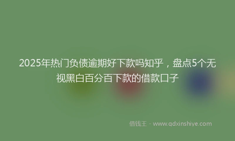 2025年热门负债逾期好下款吗知乎，盘点5个无视黑白百分百下款的借款口子