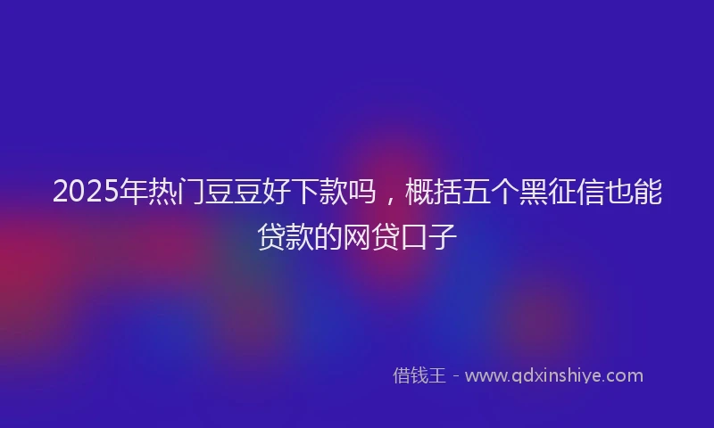 2025年热门豆豆好下款吗，概括五个黑征信也能贷款的网贷口子