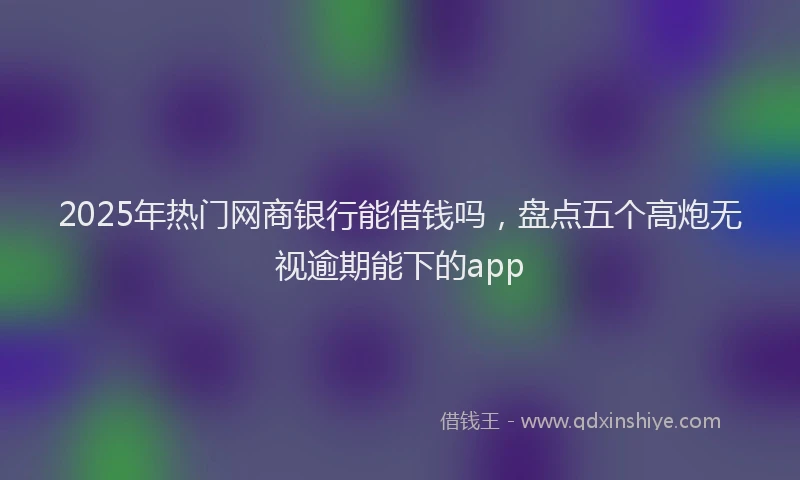 2025年热门网商银行能借钱吗，盘点五个高炮无视逾期能下的app