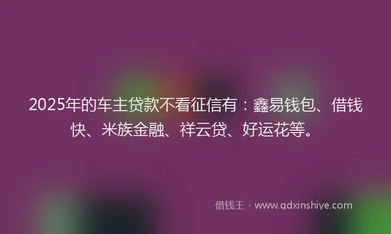 2025年的车主贷款不看征信有：鑫易钱包、借钱快、米族金融、祥云贷、好运花等。