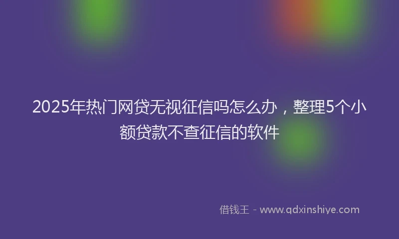 2025年热门网贷无视征信吗怎么办，整理5个小额贷款不查征信的软件