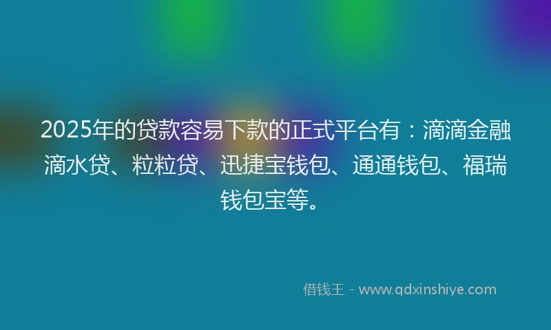 2025年的贷款容易下款的正式平台有：滴滴金融滴水贷、粒粒贷、迅捷宝钱包、通通钱包、福瑞钱包宝等。