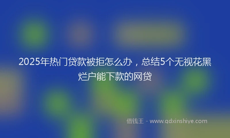 2025年热门贷款被拒怎么办，总结5个无视花黑烂户能下款的网贷