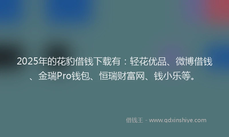 2025年的花豹借钱下载有：轻花优品、微博借钱、金瑞Pro钱包、恒瑞财富网、钱小乐等。