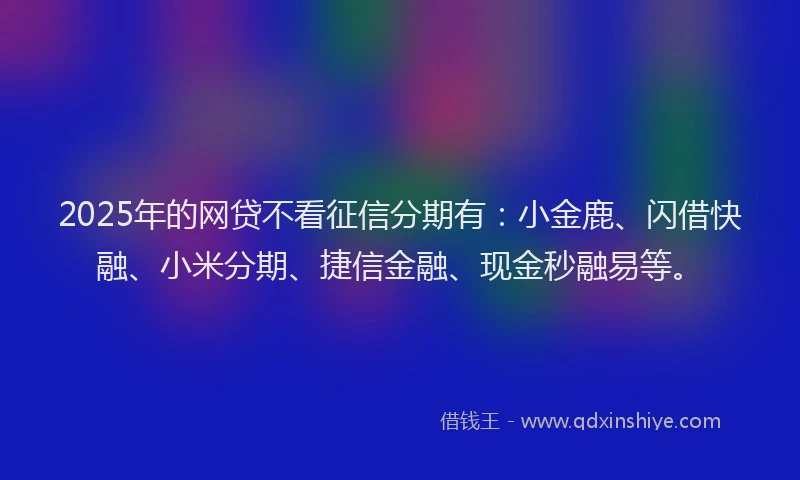 2025年的网贷不看征信分期有：小金鹿、闪借快融、小米分期、捷信金融、现金秒融易等。