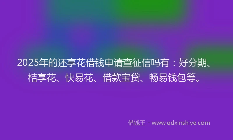 2025年的还享花借钱申请查征信吗有：好分期、桔享花、快易花、借款宝贷、畅易钱包等。