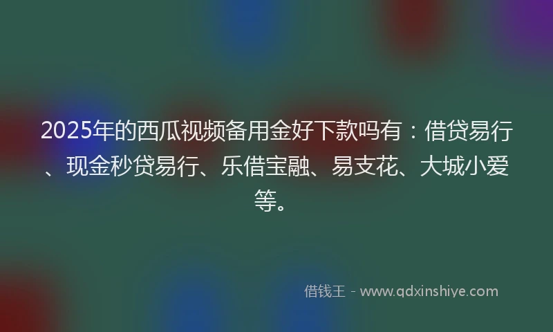 2025年的西瓜视频备用金好下款吗有：借贷易行、现金秒贷易行、乐借宝融、易支花、大城小爱等。