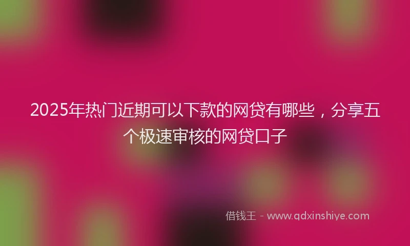2025年热门近期可以下款的网贷有哪些，分享五个极速审核的网贷口子