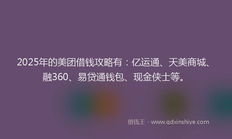 2025年的美团借钱攻略有：亿运通、天美商城、融360、易贷通钱包、现金侠士等。