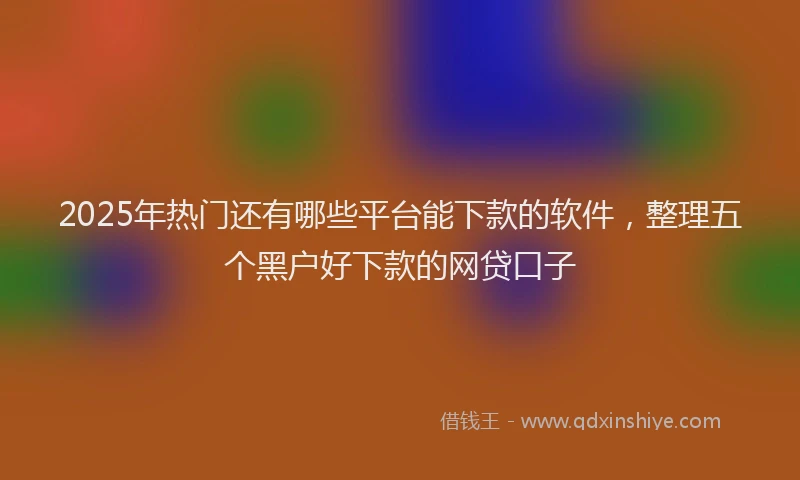 2025年热门还有哪些平台能下款的软件，整理五个黑户好下款的网贷口子