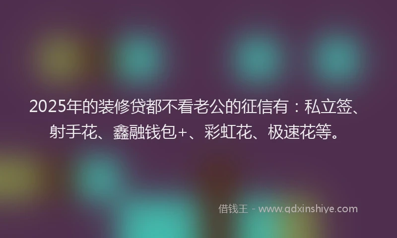 2025年的装修贷都不看老公的征信有：私立签、射手花、鑫融钱包+、彩虹花、极速花等。