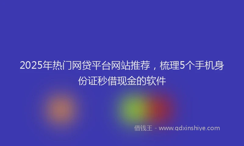 2025年热门网贷平台网站推荐，梳理5个手机身份证秒借现金的软件