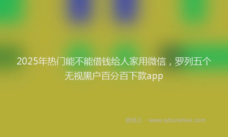 2025年热门能不能借钱给人家用微信，罗列五个无视黑户百分百下款app