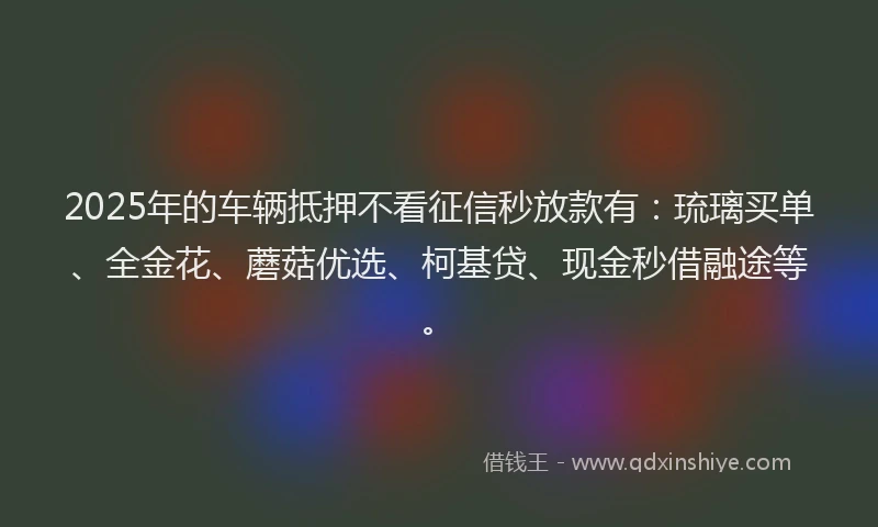 2025年的车辆抵押不看征信秒放款有：琉璃买单、全金花、蘑菇优选、柯基贷、现金秒借融途等。