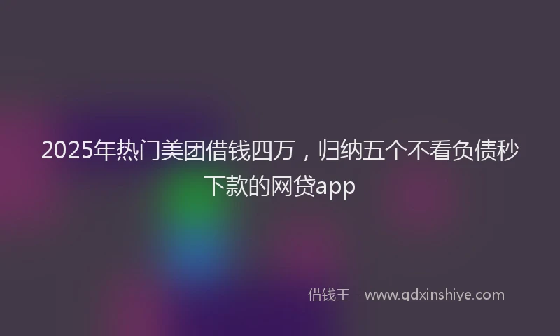 2025年热门美团借钱四万，归纳五个不看负债秒下款的网贷app