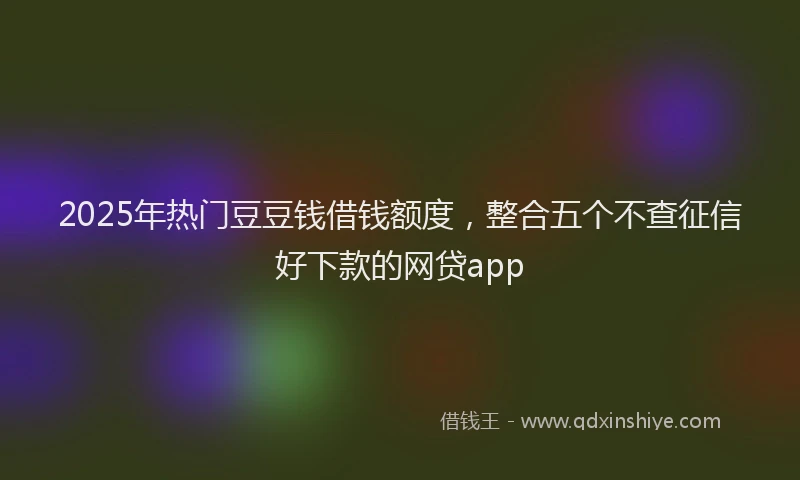 2025年热门豆豆钱借钱额度，整合五个不查征信好下款的网贷app