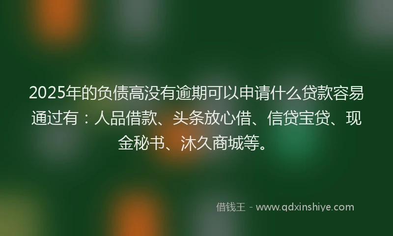 2025年的负债高没有逾期可以申请什么贷款容易通过有：人品借款、头条放心借、信贷宝贷、现金秘书、沐久商城等。