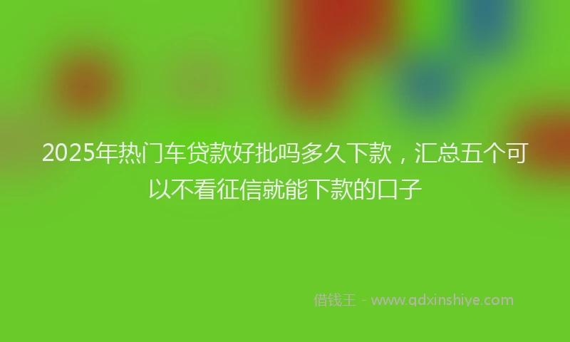 2025年热门车贷款好批吗多久下款，汇总五个可以不看征信就能下款的口子