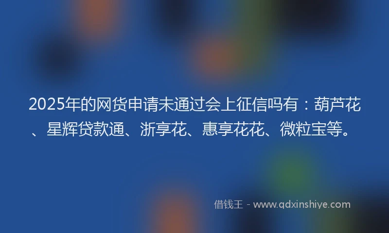 2025年的网货申请未通过会上征信吗有：葫芦花、星辉贷款通、浙享花、惠享花花、微粒宝等。