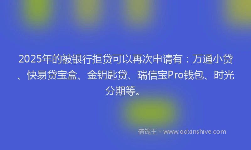 2025年的被银行拒贷可以再次申请有：万通小贷、快易贷宝盒、金钥匙贷、瑞信宝Pro钱包、时光分期等。